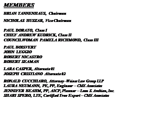 Text Box: MEMBERS
BRIAN TANNENHAUS, Chairman
NICHOLAS HUSZAR, Vice Chairman

PAUL DORATO, Class I
CHIEF ANDREW KUDRICK, Class II
COUNCILWOMAN PAMELA RICHMOND, Class III
PAUL BOISVERT
JOHN LEGGIO
ROBERT NICASTRO
ROBERT SEAMAN
LARA CASPER, Alternate #1
JOSEPH CRISTIANO Alternate #2
RONALD CUCCHIARO, Attorney�Weiner Law Group LLP
LAURA NEUMANN, PE, PP, Engineer � CME Associates
JENNIFER BEAHM, PP, AICP, Planner � Leon S. Avakian, Inc.
SHARI SPERO, LTE, Certified Tree Expert � CME Associates


