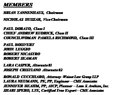 Text Box: MEMBERS
BRIAN TANNENHAUS, Chairman
NICHOLAS HUSZAR, Vice Chairman

PAUL DORATO, Class I
CHIEF ANDREW KUDRICK, Class II
COUNCILWOMAN PAMELA RICHMOND, Class III
PAUL BOISVERT
JOHN LEGGIO
ROBERT NICASTRO
ROBERT SEAMAN
LARA CASPER, Alternate #1
JOSEPH CRISTIANO Alternate #2
RONALD CUCCHIARO, Attorney�Weiner Law Group LLP
LAURA NEUMANN, PE, PP, Engineer � CME Associates
JENNIFER BEAHM, PP, AICP, Planner � Leon S. Avakian, Inc.
SHARI SPERO, LTE, Certified Tree Expert � CME Associates


