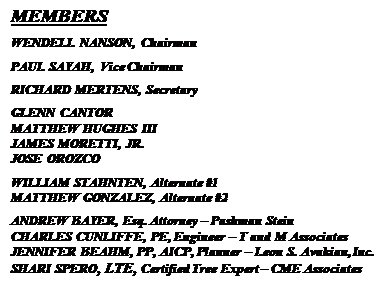 Text Box: MEMBERS
WENDELL NANSON, Chairman
PAUL SAYAH, Vice Chairman
RICHARD MERTENS, Secretary
GLENN CANTOR
MATTHEW HUGHES III
JAMES MORETTI, JR.
JOSE OROZCO
WILLIAM STAHNTEN, Alternate #1
MATTHEW GONZALEZ, Alternate #2
ANDREW BAYER, Esq. Attorney  Pashman Stein
CHARLES CUNLIFFE, PE, Engineer  T and M Associates
JENNIFER BEAHM, PP, AICP, Planner  Leon S. Avakian, Inc.
SHARI SPERO, LTE, Certified Tree Expert  CME Associates

