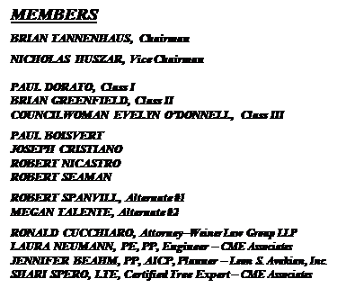 Text Box: MEMBERS
BRIAN TANNENHAUS, Chairman
NICHOLAS HUSZAR, Vice Chairman

PAUL DORATO, Class I
BRIAN GREENFIELD, Class II
COUNCILWOMAN EVELYN ODONNELL, Class III
PAUL BOISVERT
JOSEPH CRISTIANO
ROBERT NICASTRO
ROBERT SEAMAN
ROBERT SPANVILL, Alternate #1
MEGAN TALENTE, Alternate #2
RONALD CUCCHIARO, AttorneyWeiner Law Group LLP
LAURA NEUMANN, PE, PP, Engineer  CME Associates
JENNIFER BEAHM, PP, AICP, Planner  Leon S. Avakian, Inc.
SHARI SPERO, LTE, Certified Tree Expert  CME Associates


