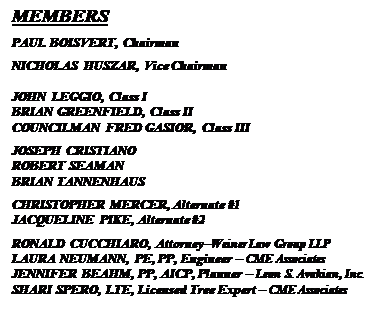 Text Box: MEMBERS
PAUL BOISVERT, Chairman
NICHOLAS HUSZAR, Vice Chairman

JOHN LEGGIO, Class I
BRIAN GREENFIELD, Class II
COUNCILMAN FRED GASIOR, Class III
JOSEPH CRISTIANO
ROBERT SEAMAN
BRIAN TANNENHAUS
CHRISTOPHER MERCER, Alternate #1
JACQUELINE PIKE, Alternate #2
RONALD CUCCHIARO, AttorneyWeiner Law Group LLP
LAURA NEUMANN, PE, PP, Engineer  CME Associates
JENNIFER BEAHM, PP, AICP, Planner  Leon S. Avakian, Inc.
SHARI SPERO, LTE, Licensed Tree Expert  CME Associates


