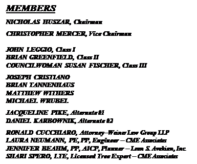 Text Box: MEMBERS
NICHOLAS HUSZAR, Chairman
CHRISTOPHER MERCER, Vice Chairman

JOHN LEGGIO, Class I
BRIAN GREENFIELD, Class II
COUNCILWOMAN SUSAN FISCHER, Class III
JOSEPH CRISTIANO
BRIAN TANNENHAUS
MATTHEW WITHERS
MICHAEL WRUBEL
JACQUELINE PIKE, Alternate #1
DANIEL KARBOWNIK, Alternate #2
RONALD CUCCHIARO, AttorneyWeiner Law Group LLP
LAURA NEUMANN, PE, PP, Engineer  CME Associates
JENNIFER BEAHM, PP, AICP, Planner  Leon S. Avakian, Inc.
SHARI SPERO, LTE, Licensed Tree Expert  CME Associates


