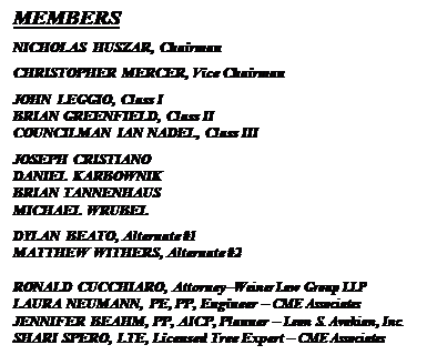 Text Box: MEMBERS
NICHOLAS HUSZAR, Chairman
CHRISTOPHER MERCER, Vice Chairman
JOHN LEGGIO, Class I
BRIAN GREENFIELD, Class II
COUNCILMAN IAN NADEL, Class III
JOSEPH CRISTIANO
DANIEL KARBOWNIK
BRIAN TANNENHAUS
MICHAEL WRUBEL
DYLAN BEATO, Alternate #1
MATTHEW WITHERS, Alternate #2
RONALD CUCCHIARO, Attorney–Weiner Law Group LLP
LAURA NEUMANN, PE, PP, Engineer – CME Associates
JENNIFER BEAHM, PP, AICP, Planner – Leon S. Avakian, Inc.
SHARI SPERO, LTE, Licensed Tree Expert – CME Associates