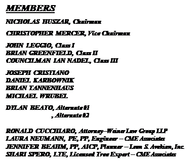 Text Box: MEMBERS
NICHOLAS HUSZAR, Chairman
CHRISTOPHER MERCER, Vice Chairman
JOHN LEGGIO, Class I
BRIAN GREENFIELD, Class II
COUNCILMAN IAN NADEL, Class III
JOSEPH CRISTIANO
DANIEL KARBOWNIK
BRIAN TANNENHAUS
MICHAEL WRUBEL
DYLAN BEATO, Alternate #1
                           , Alternate #2

RONALD CUCCHIARO, AttorneyWeiner Law Group LLP
LAURA NEUMANN, PE, PP, Engineer  CME Associates
JENNIFER BEAHM, PP, AICP, Planner  Leon S. Avakian, Inc.
SHARI SPERO, LTE, Licensed Tree Expert  CME Associates



