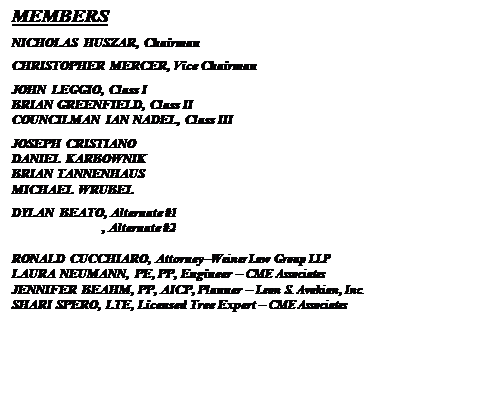 Text Box: MEMBERS
NICHOLAS HUSZAR, Chairman
CHRISTOPHER MERCER, Vice Chairman
JOHN LEGGIO, Class I
BRIAN GREENFIELD, Class II
COUNCILMAN IAN NADEL, Class III
JOSEPH CRISTIANO
DANIEL KARBOWNIK
BRIAN TANNENHAUS
MICHAEL WRUBEL
DYLAN BEATO, Alternate #1
                           , Alternate #2

RONALD CUCCHIARO, AttorneyWeiner Law Group LLP
LAURA NEUMANN, PE, PP, Engineer  CME Associates
JENNIFER BEAHM, PP, AICP, Planner  Leon S. Avakian, Inc.
SHARI SPERO, LTE, Licensed Tree Expert  CME Associates


