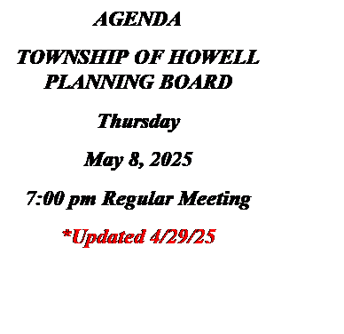 Text Box: AGENDA
TOWNSHIP OF HOWELL
PLANNING BOARD
Thursday
May 8, 2025
7:00 pm Regular Meeting
*Updated 4/29/25

